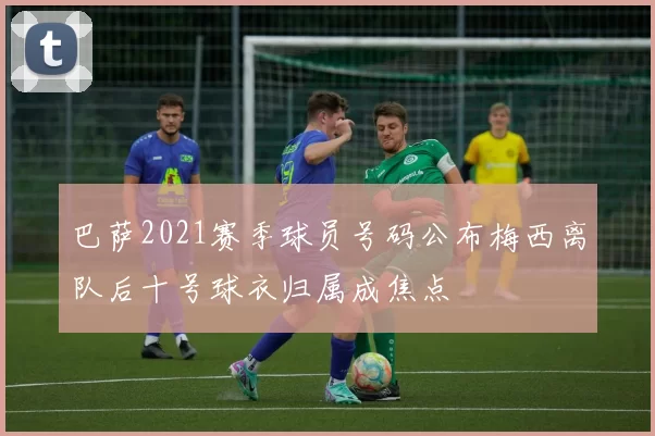 巴萨2021赛季球员号码公布梅西离队后十号球衣归属成焦点