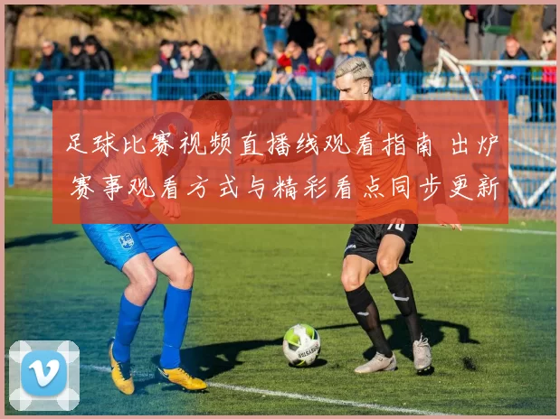 足球比赛视频直播线观看指南 出炉 赛事观看方式与精彩看点同步更新