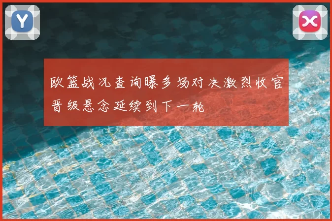 欧篮战况查询曝多场对决激烈收官晋级悬念延续到下一轮