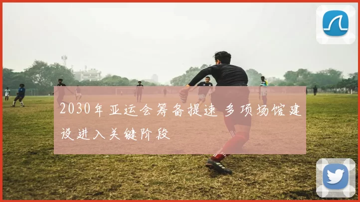 2030年亚运会筹备提速 多项场馆建设进入关键阶段