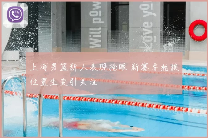 上海男篮新人表现抢眼 新赛季轮换位置生变引关注