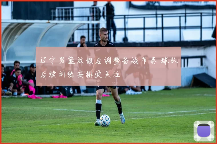 辽宁男篮放假后调整备战节奏 球队后续训练安排受关注