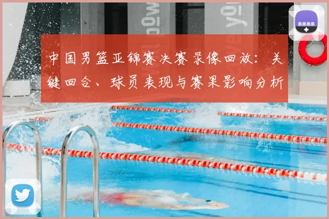 中国男篮亚锦赛决赛录像回放：关键回合、球员表现与赛果影响分析