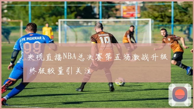 央视直播NBA总决赛第五场激战升级 终极较量引关注