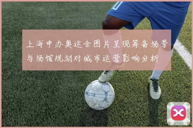 上海申办奥运会图片呈现筹备场景与场馆规划对城市运营影响分析