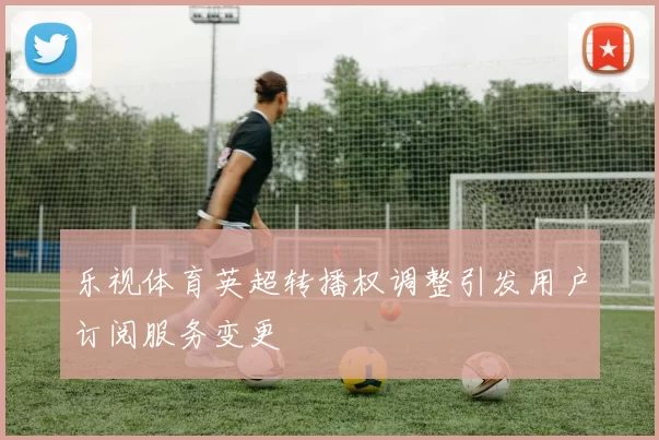 乐视体育英超转播权调整引发用户订阅服务变更