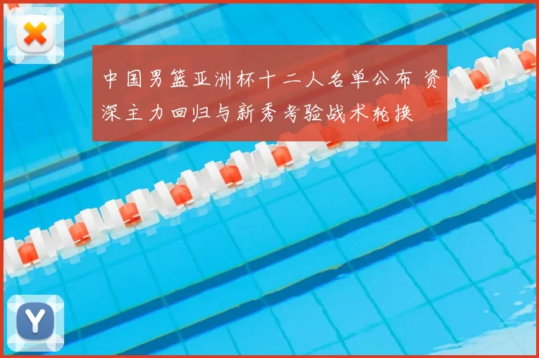中国男篮亚洲杯十二人名单公布 资深主力回归与新秀考验战术轮换