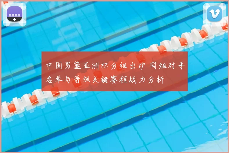 中国男篮亚洲杯分组出炉 同组对手名单与晋级关键赛程战力分析