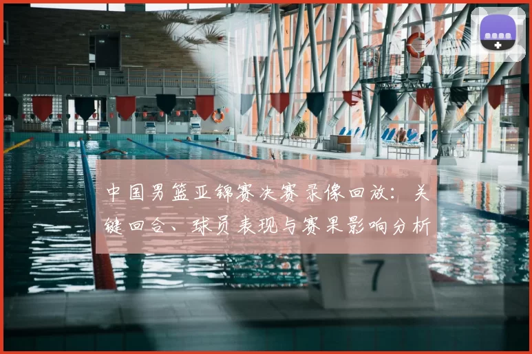 中国男篮亚锦赛决赛录像回放：关键回合、球员表现与赛果影响分析