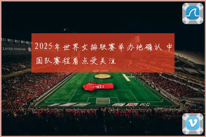 2025年世界女排联赛举办地确认 中国队赛程看点受关注