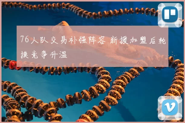 76人队交易补强阵容 新援加盟后轮换竞争升温