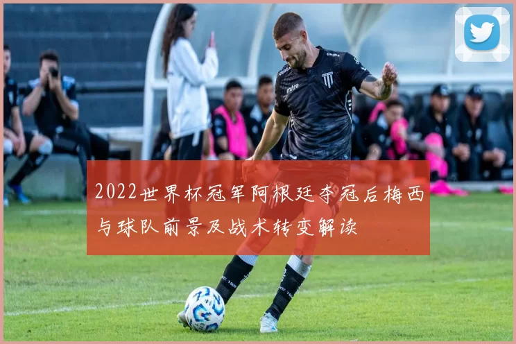 2022世界杯冠军阿根廷夺冠后梅西与球队前景及战术转变解读