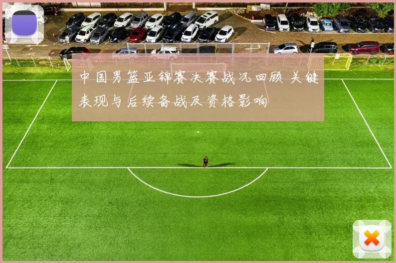 中国男篮亚锦赛决赛战况回顾 关键表现与后续备战及资格影响