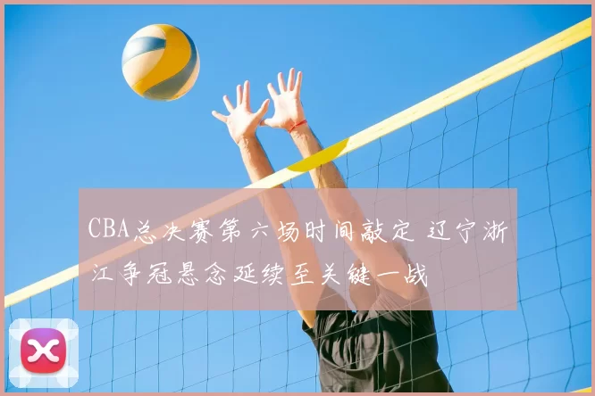 CBA总决赛第六场时间敲定 辽宁浙江争冠悬念延续至关键一战
