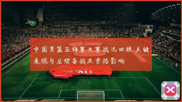 中国男篮亚锦赛决赛战况回顾 关键表现与后续备战及资格影响