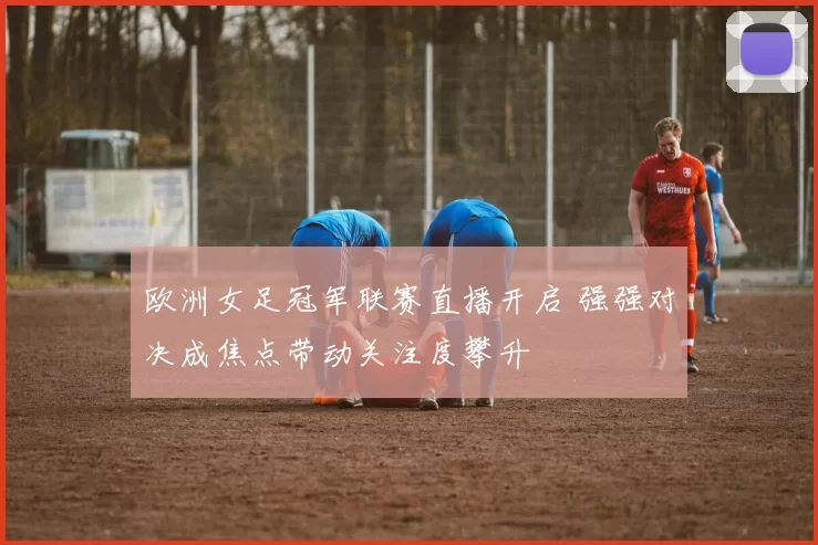 欧洲女足冠军联赛直播开启 强强对决成焦点带动关注度攀升