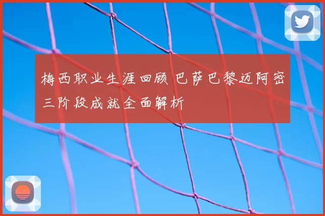 梅西职业生涯回顾 巴萨巴黎迈阿密三阶段成就全面解析