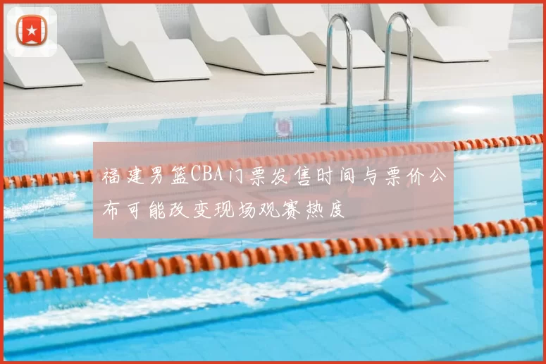 福建男篮CBA门票发售时间与票价公布可能改变现场观赛热度