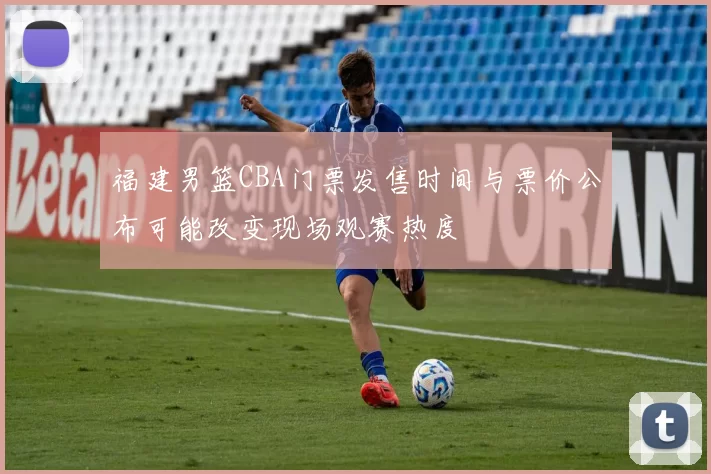 福建男篮CBA门票发售时间与票价公布可能改变现场观赛热度