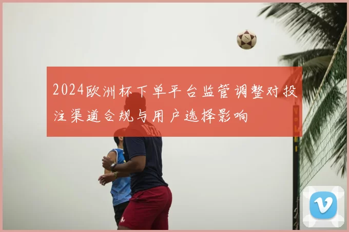 2024欧洲杯下单平台监管调整对投注渠道合规与用户选择影响