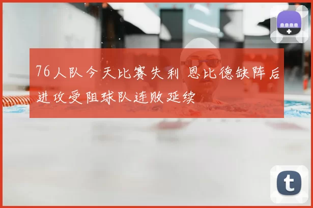 76人队今天比赛失利 恩比德缺阵后进攻受阻球队连败延续