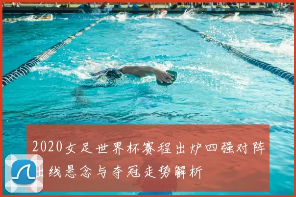 2020女足世界杯赛程出炉四强对阵出线悬念与夺冠走势解析