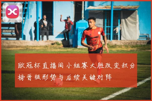 欧冠杯直播间小组赛大胜改变积分榜晋级形势与后续关键对阵