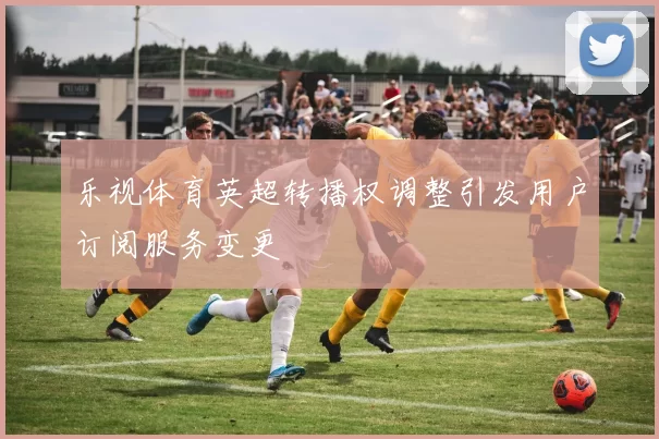乐视体育英超转播权调整引发用户订阅服务变更
