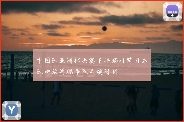 中国队亚洲杯决赛下半场对阵日本队回放再现争冠关键时刻