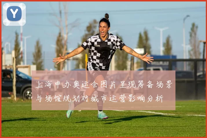 上海申办奥运会图片呈现筹备场景与场馆规划对城市运营影响分析