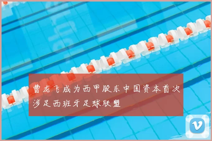 曹龙飞成为西甲股东中国资本首次涉足西班牙足球联盟