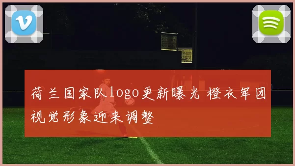 荷兰国家队logo更新曝光 橙衣军团视觉形象迎来调整