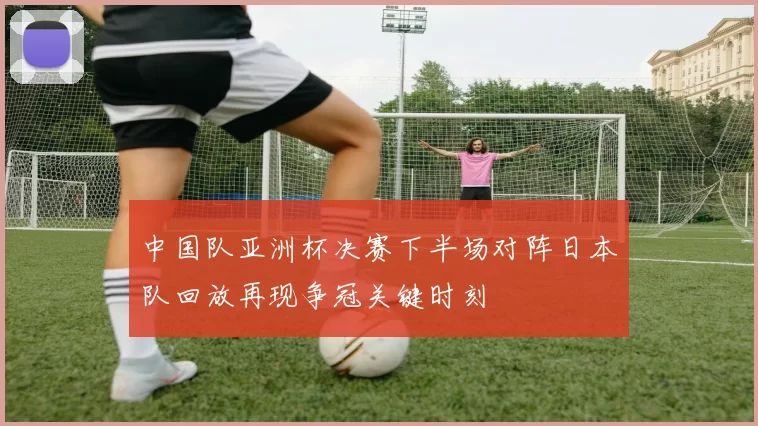 中国队亚洲杯决赛下半场对阵日本队回放再现争冠关键时刻