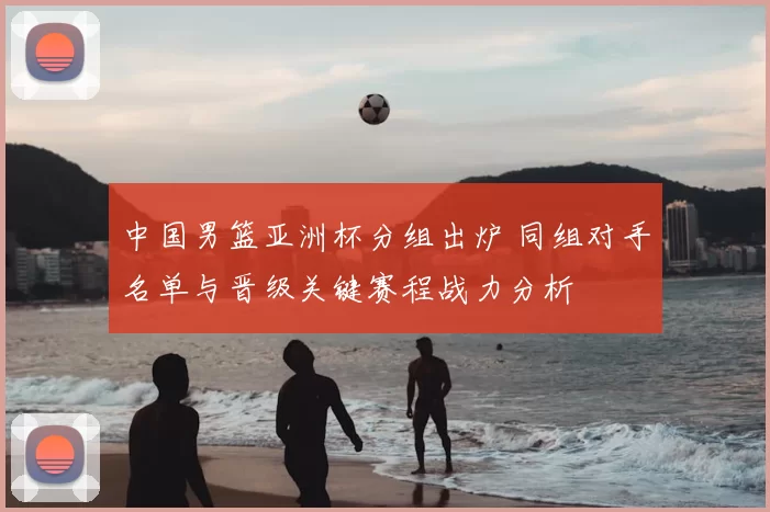 中国男篮亚洲杯分组出炉 同组对手名单与晋级关键赛程战力分析