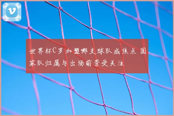 世界杯C罗加盟哪支球队成焦点 国家队归属与出场前景受关注