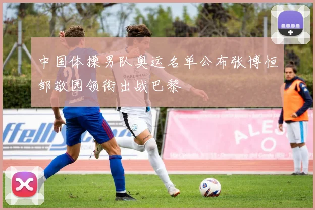 中国体操男队奥运名单公布张博恒邹敬园领衔出战巴黎