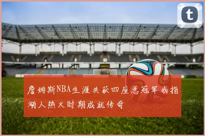 詹姆斯NBA生涯共获四座总冠军戒指湖人热火时期成就传奇