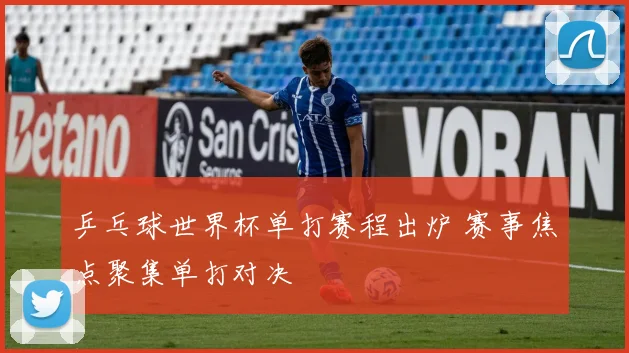 乒乓球世界杯单打赛程出炉 赛事焦点聚集单打对决