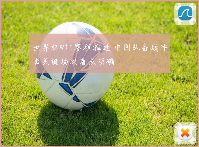 世界杯wtt赛程推进 中国队备战冲击关键场次看点明确