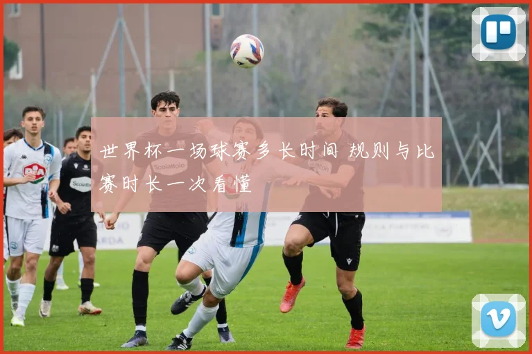 世界杯一场球赛多长时间 规则与比赛时长一次看懂